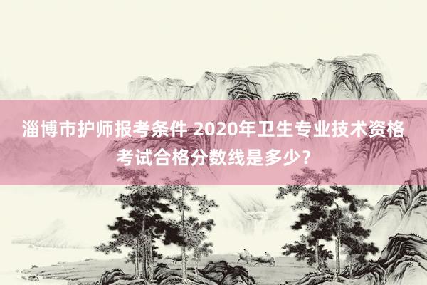 淄博市护师报考条件 2020年卫生专业技术资格考试合格分数线是多少？