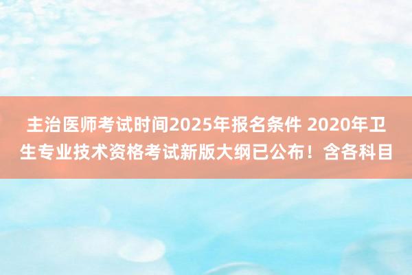 主治医师考试时间2025年报名条件 2020年卫生专业技术资格考试新版大纲已公布！含各科目