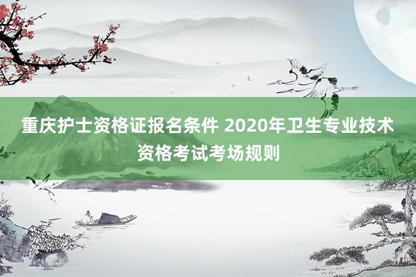 重庆护士资格证报名条件 2020年卫生专业技术资格考试考场规则