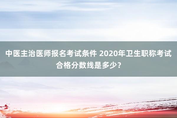 中医主治医师报名考试条件 2020年卫生职称考试合格分数线是多少？