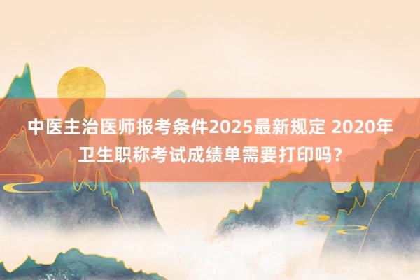中医主治医师报考条件2025最新规定 2020年卫生职称考试成绩单需要打印吗？