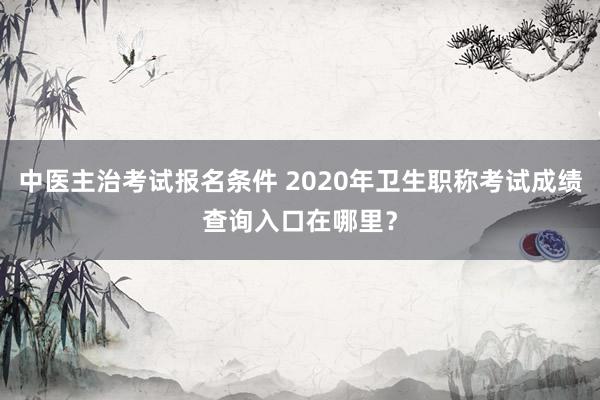 中医主治考试报名条件 2020年卫生职称考试成绩查询入口在哪里？