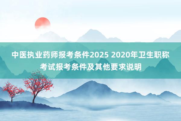 中医执业药师报考条件2025 2020年卫生职称考试报考条件及其他要求说明