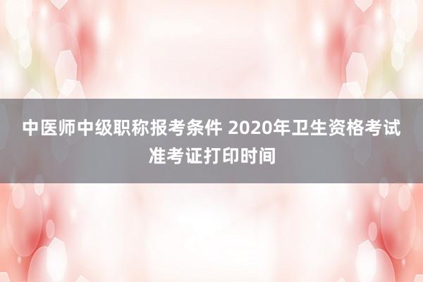 中医师中级职称报考条件 2020年卫生资格考试准考证打印时间