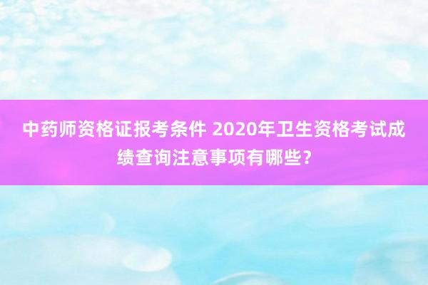 中药师资格证报考条件 2020年卫生资格考试成绩查询注意事项有哪些？