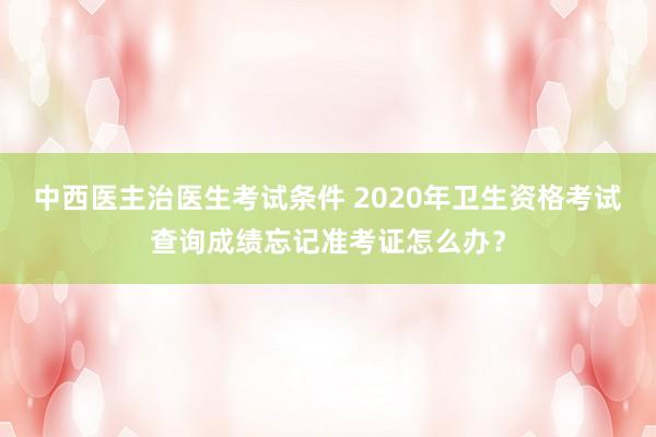 中西医主治医生考试条件 2020年卫生资格考试查询成绩忘记准考证怎么办？