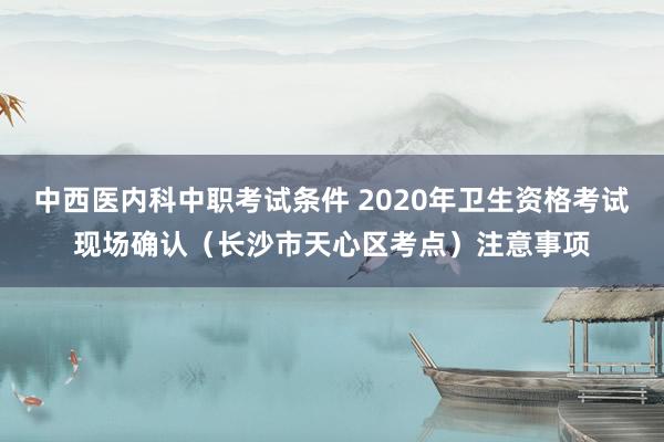 中西医内科中职考试条件 2020年卫生资格考试现场确认（长沙市天心区考点）注意事项