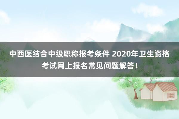 中西医结合中级职称报考条件 2020年卫生资格考试网上报名常见问题解答！
