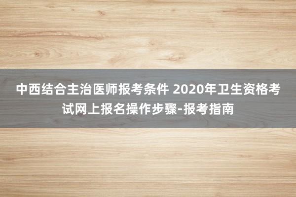 中西结合主治医师报考条件 2020年卫生资格考试网上报名操作步骤-报考指南