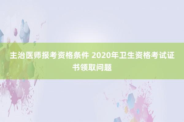 主治医师报考资格条件 2020年卫生资格考试证书领取问题
