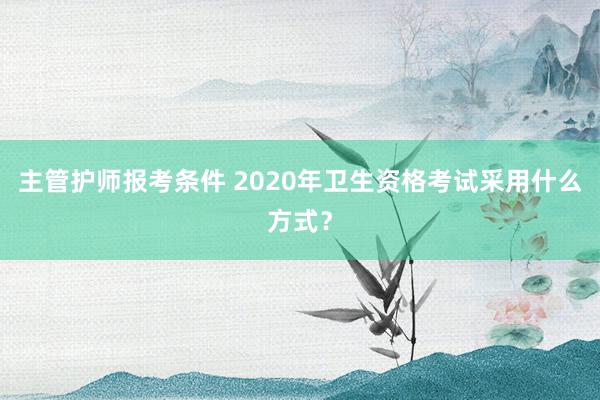 主管护师报考条件 2020年卫生资格考试采用什么方式？