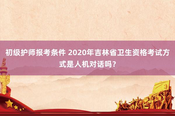 初级护师报考条件 2020年吉林省卫生资格考试方式是人机对话吗？