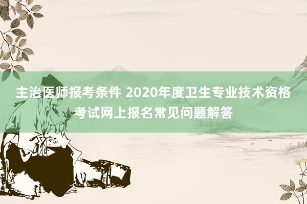 主治医师报考条件 2020年度卫生专业技术资格考试网上报名常见问题解答