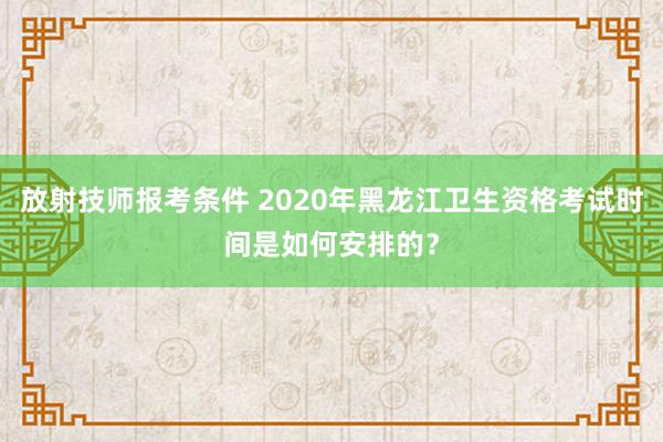 放射技师报考条件 2020年黑龙江卫生资格考试时间是如何安排的？
