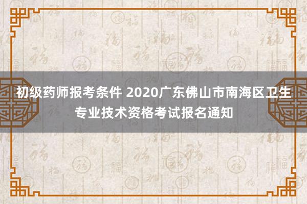 初级药师报考条件 2020广东佛山市南海区卫生专业技术资格考试报名通知