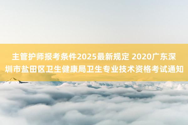 主管护师报考条件2025最新规定 2020广东深圳市盐田区卫生健康局卫生专业技术资格考试通知