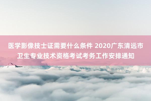 医学影像技士证需要什么条件 2020广东清远市卫生专业技术资格考试考务工作安排通知