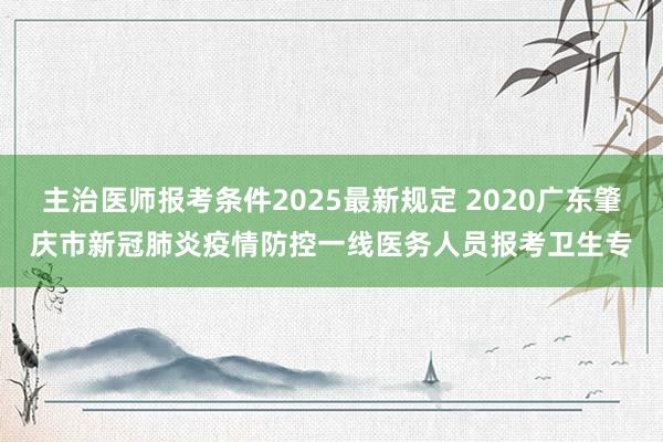 主治医师报考条件2025最新规定 2020广东肇庆市新冠肺炎疫情防控一线医务人员报考卫生专