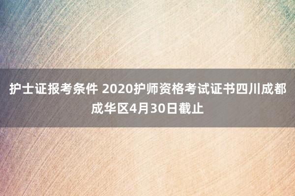 护士证报考条件 2020护师资格考试证书四川成都成华区4月30日截止