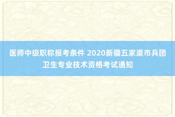 医师中级职称报考条件 2020新疆五家渠市兵团卫生专业技术资格考试通知