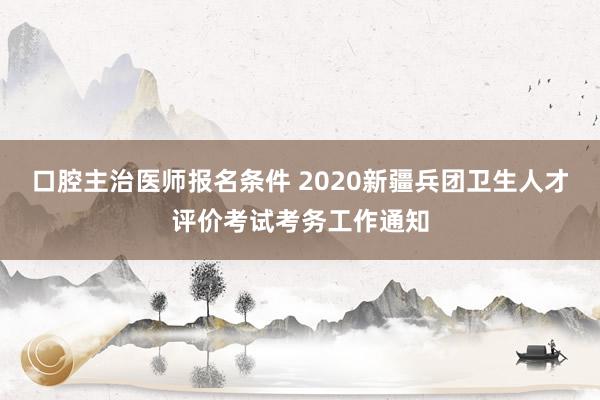 口腔主治医师报名条件 2020新疆兵团卫生人才评价考试考务工作通知