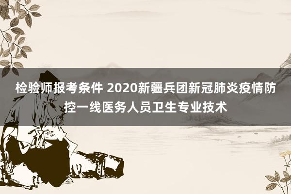检验师报考条件 2020新疆兵团新冠肺炎疫情防控一线医务人员卫生专业技术