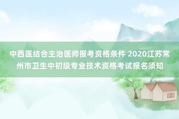中西医结合主治医师报考资格条件 2020江苏常州市卫生中初级专业技术资格考试报名须知