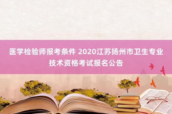 医学检验师报考条件 2020江苏扬州市卫生专业技术资格考试报名公告