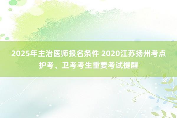 2025年主治医师报名条件 2020江苏扬州考点护考、卫考考生重要考试提醒
