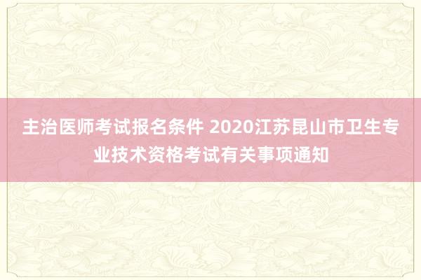 主治医师考试报名条件 2020江苏昆山市卫生专业技术资格考试有关事项通知
