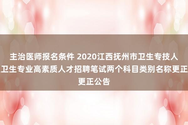 主治医师报名条件 2020江西抚州市卫生专技人员及卫生专业高素质人才招聘笔试两个科目类别名称更正公告
