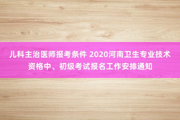 儿科主治医师报考条件 2020河南卫生专业技术资格中、初级考试报名工作安排通知