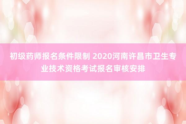 初级药师报名条件限制 2020河南许昌市卫生专业技术资格考试报名审核安排