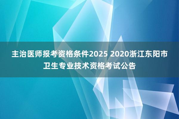 主治医师报考资格条件2025 2020浙江东阳市卫生专业技术资格考试公告