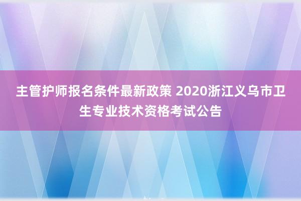 主管护师报名条件最新政策 2020浙江义乌市卫生专业技术资格考试公告