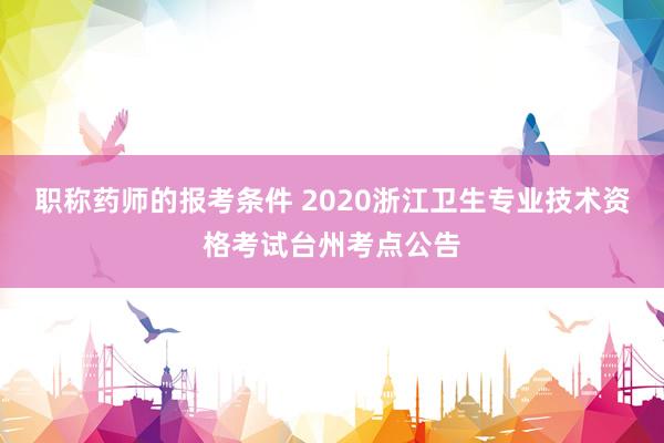 职称药师的报考条件 2020浙江卫生专业技术资格考试台州考点公告