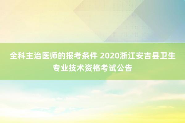 全科主治医师的报考条件 2020浙江安吉县卫生专业技术资格考试公告
