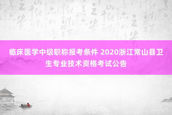临床医学中级职称报考条件 2020浙江常山县卫生专业技术资格考试公告