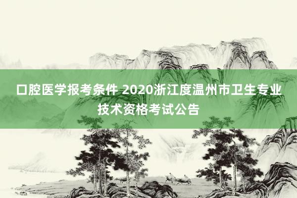口腔医学报考条件 2020浙江度温州市卫生专业技术资格考试公告
