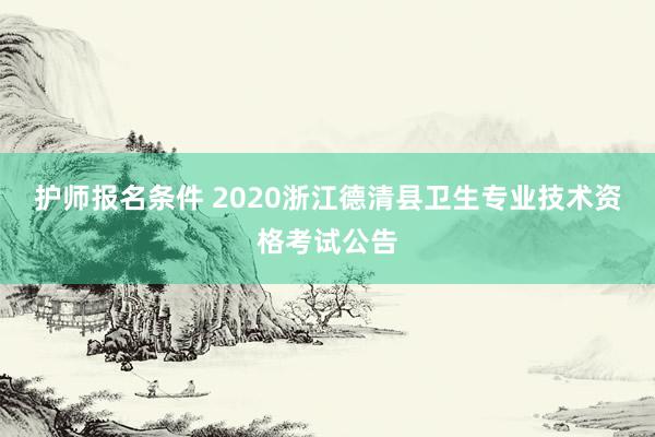 护师报名条件 2020浙江德清县卫生专业技术资格考试公告