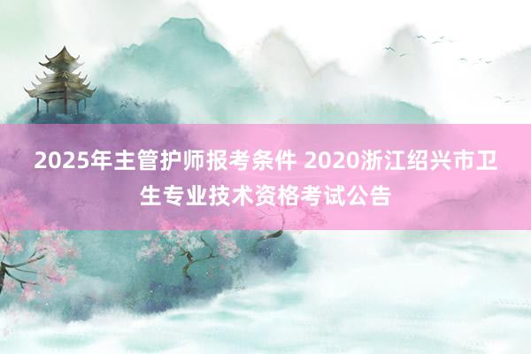 2025年主管护师报考条件 2020浙江绍兴市卫生专业技术资格考试公告