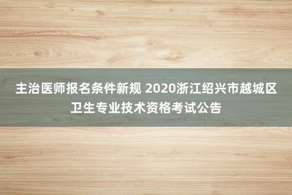 主治医师报名条件新规 2020浙江绍兴市越城区卫生专业技术资格考试公告