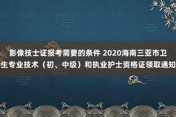 影像技士证报考需要的条件 2020海南三亚市卫生专业技术（初、中级）和执业护士资格证领取通知