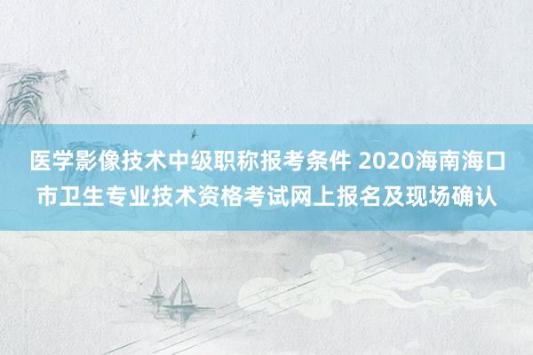 医学影像技术中级职称报考条件 2020海南海口市卫生专业技术资格考试网上报名及现场确认