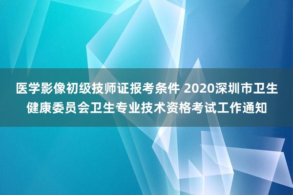 医学影像初级技师证报考条件 2020深圳市卫生健康委员会卫生专业技术资格考试工作通知