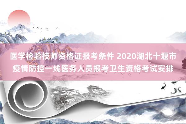 医学检验技师资格证报考条件 2020湖北十堰市疫情防控一线医务人员报考卫生资格考试安排