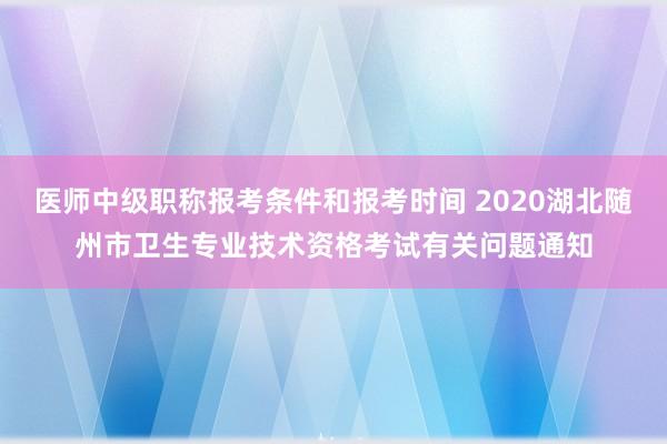 医师中级职称报考条件和报考时间 2020湖北随州市卫生专业技术资格考试有关问题通知