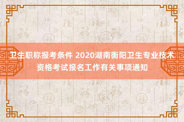 卫生职称报考条件 2020湖南衡阳卫生专业技术资格考试报名工作有关事项通知