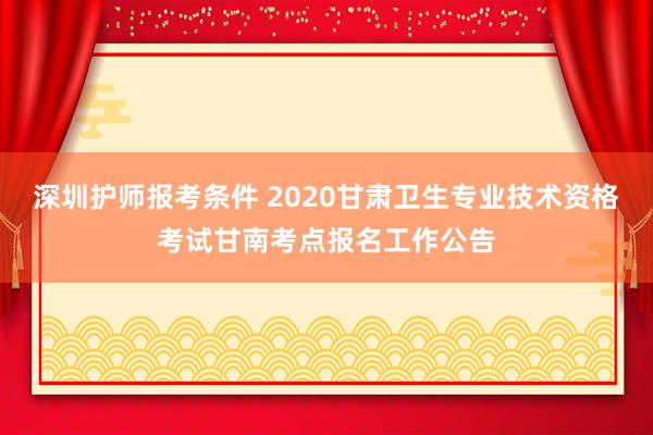 深圳护师报考条件 2020甘肃卫生专业技术资格考试甘南考点报名工作公告