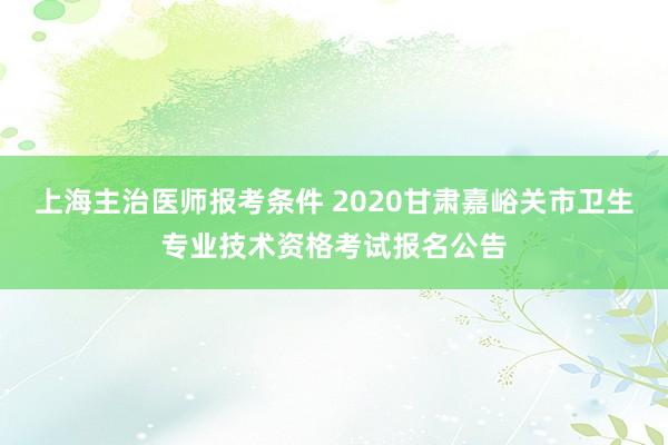上海主治医师报考条件 2020甘肃嘉峪关市卫生专业技术资格考试报名公告